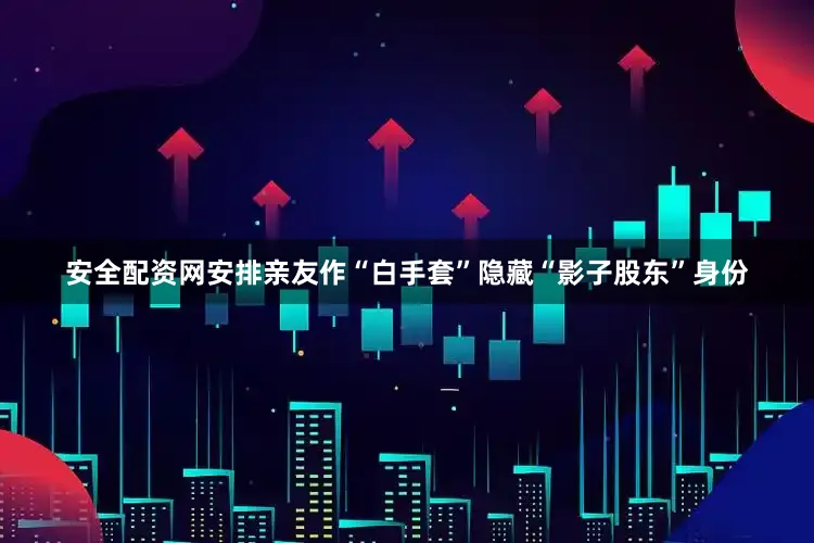安全配资网安排亲友作“白手套”隐藏“影子股东”身份