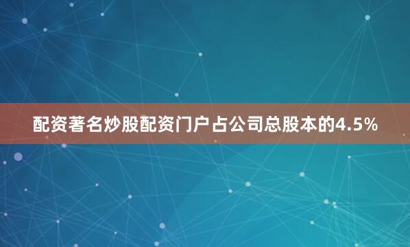 配资著名炒股配资门户占公司总股本的4.5%