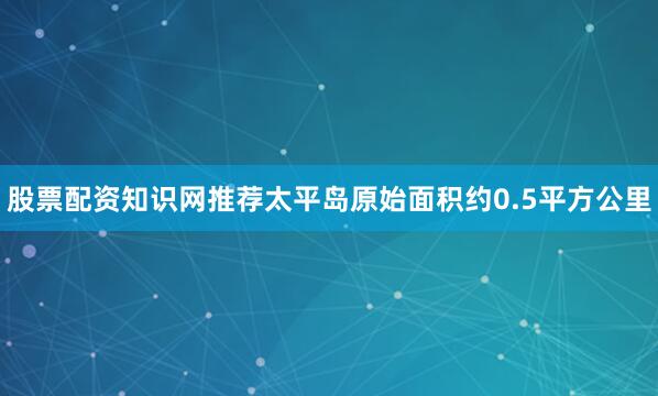 股票配资知识网推荐太平岛原始面积约0.5平方公里