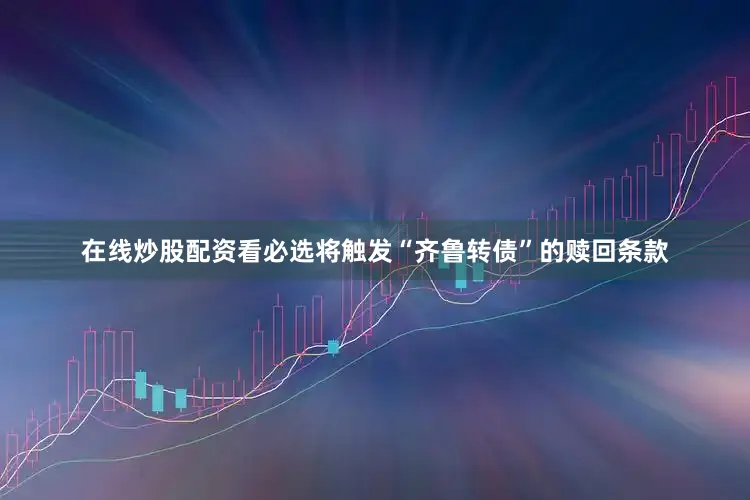 在线炒股配资看必选将触发“齐鲁转债”的赎回条款