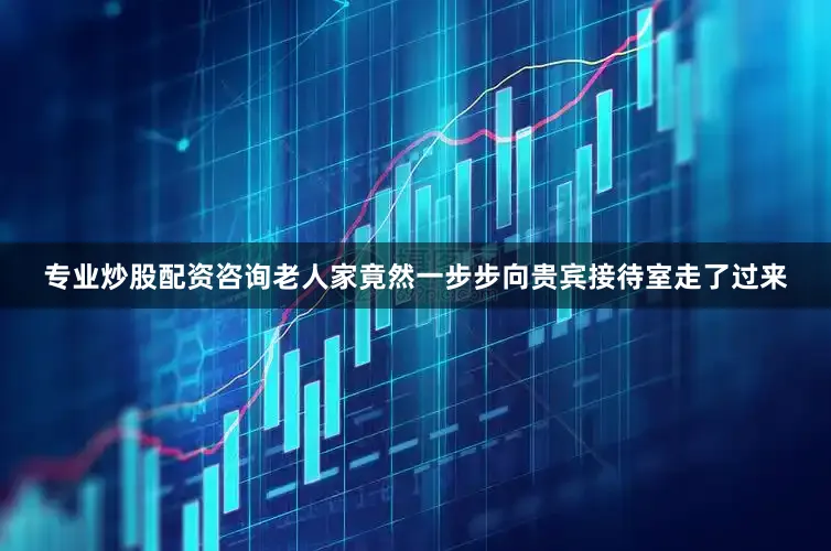 专业炒股配资咨询老人家竟然一步步向贵宾接待室走了过来