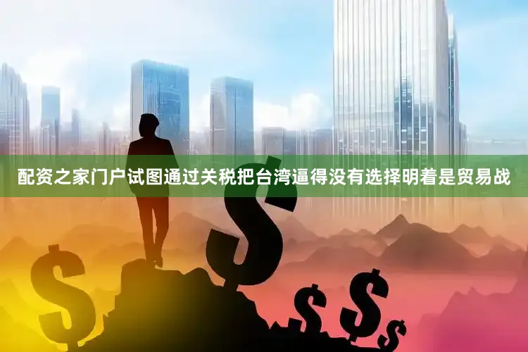 配资之家门户试图通过关税把台湾逼得没有选择明着是贸易战