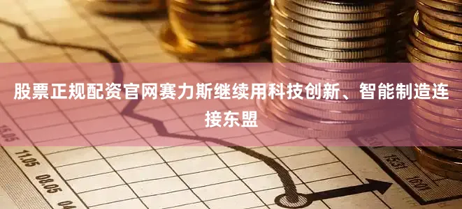 股票正规配资官网赛力斯继续用科技创新、智能制造连接东盟