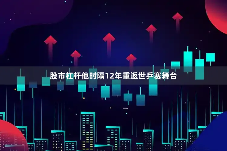 股市杠杆他时隔12年重返世乒赛舞台