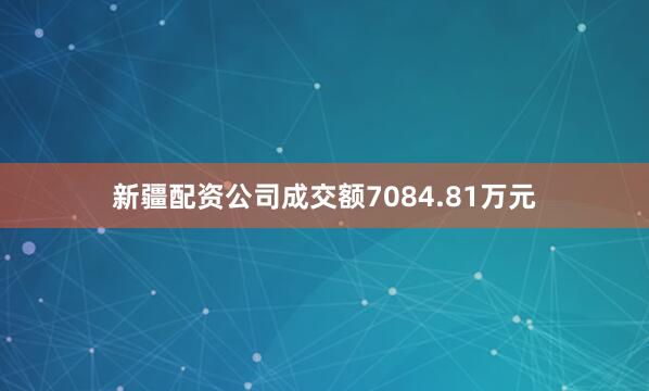 新疆配资公司成交额7084.81万元