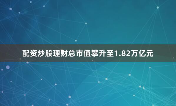 配资炒股理财总市值攀升至1.82万亿元